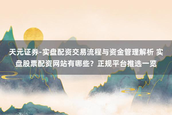 天元证券-实盘配资交易流程与资金管理解析 实盘股票配资网站有哪些？正规平台推选一览
