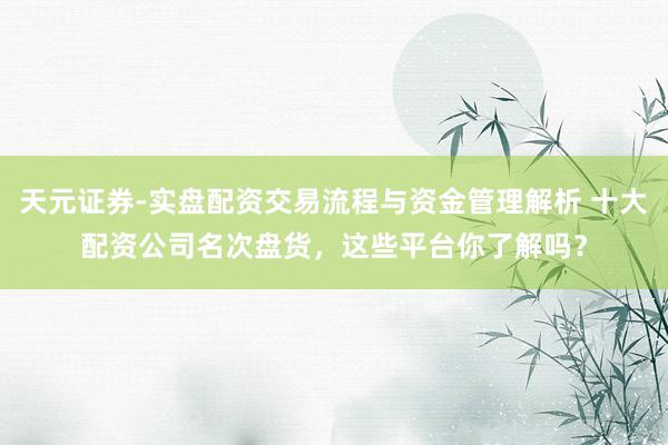 天元证券-实盘配资交易流程与资金管理解析 十大配资公司名次盘货，这些平台你了解吗？