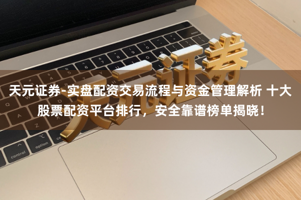 天元证券-实盘配资交易流程与资金管理解析 十大股票配资平台排行，安全靠谱榜单揭晓！