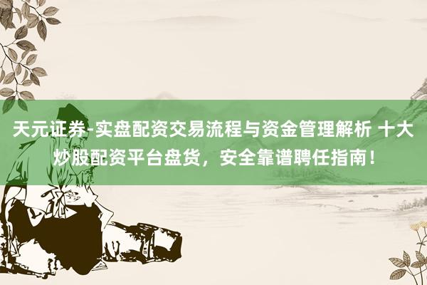 天元证券-实盘配资交易流程与资金管理解析 十大炒股配资平台盘货，安全靠谱聘任指南！