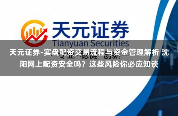 天元证券-实盘配资交易流程与资金管理解析 沈阳网上配资安全吗？这些风险你必应知谈