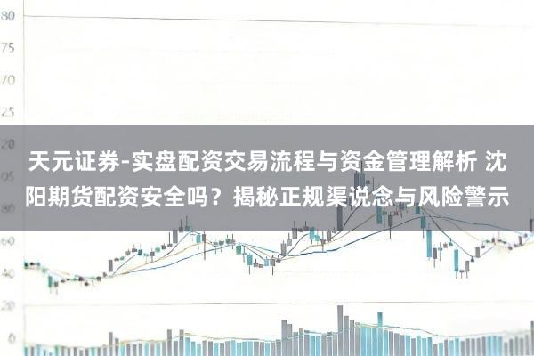 天元证券-实盘配资交易流程与资金管理解析 沈阳期货配资安全吗？揭秘正规渠说念与风险警示