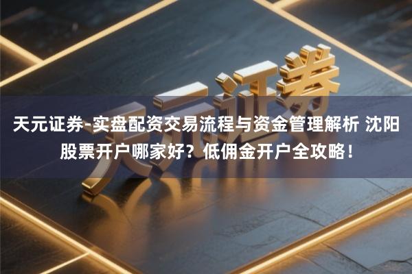 天元证券-实盘配资交易流程与资金管理解析 沈阳股票开户哪家好？低佣金开户全攻略！