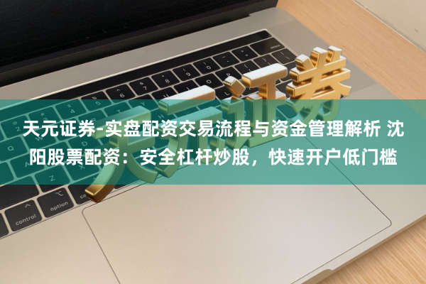 天元证券-实盘配资交易流程与资金管理解析 沈阳股票配资：安全杠杆炒股，快速开户低门槛