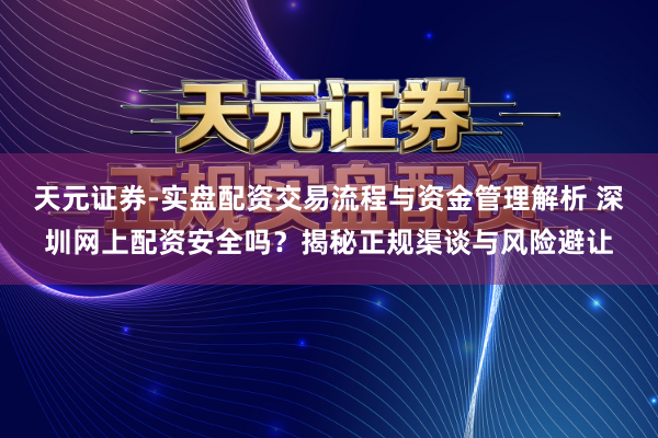 天元证券-实盘配资交易流程与资金管理解析 深圳网上配资安全吗？揭秘正规渠谈与风险避让