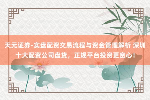 天元证券-实盘配资交易流程与资金管理解析 深圳十大配资公司盘货，正规平台投资更宽心！