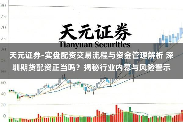 天元证券-实盘配资交易流程与资金管理解析 深圳期货配资正当吗？揭秘行业内幕与风险警示