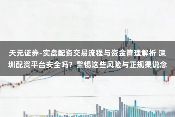天元证券-实盘配资交易流程与资金管理解析 深圳配资平台安全吗？警惕这些风险与正规渠说念