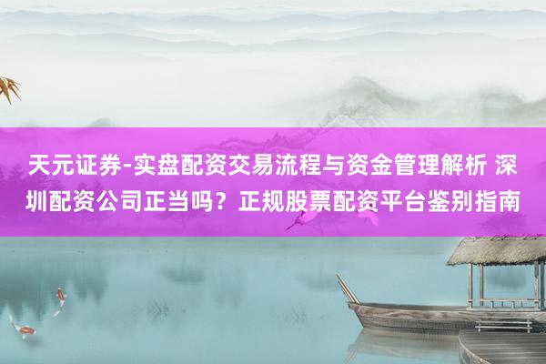 天元证券-实盘配资交易流程与资金管理解析 深圳配资公司正当吗?正规股票配资平台鉴别指南