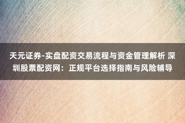 天元证券-实盘配资交易流程与资金管理解析 深圳股票配资网：正规平台选择指南与风险辅导