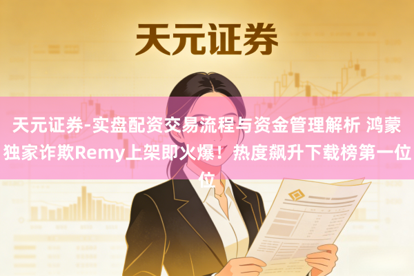 天元证券-实盘配资交易流程与资金管理解析 鸿蒙独家诈欺Remy上架即火爆!热度飙升下载榜第一位