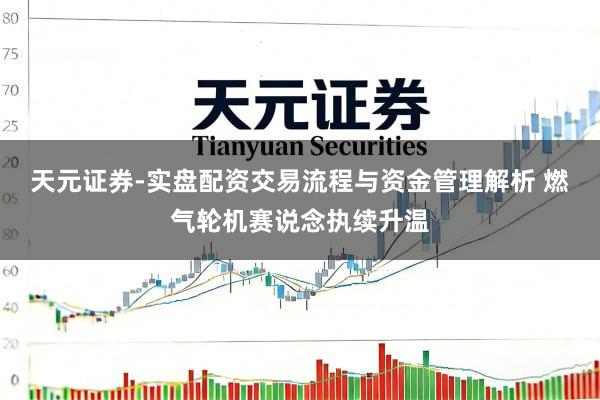 天元证券-实盘配资交易流程与资金管理解析 燃气轮机赛说念执续升温