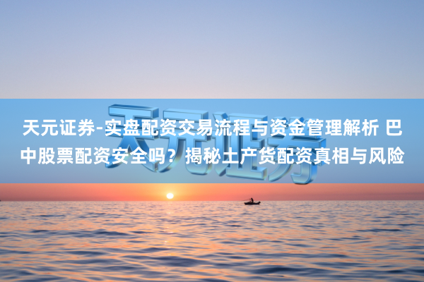 天元证券-实盘配资交易流程与资金管理解析 巴中股票配资安全吗?揭秘土产货配资真相与风险