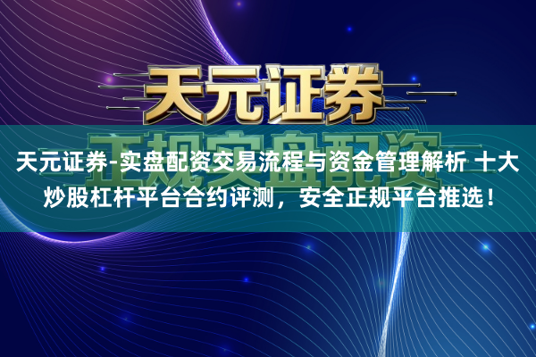 天元证券-实盘配资交易流程与资金管理解析 十大炒股杠杆平台合约评测，安全正规平台推选！