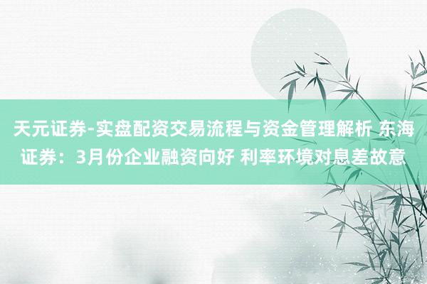天元证券-实盘配资交易流程与资金管理解析 东海证券：3月份企业融资向好 利率环境对息差故意